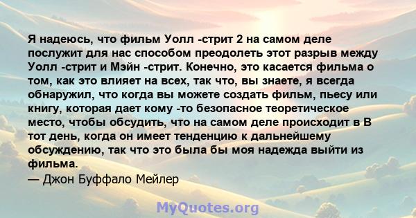 Я надеюсь, что фильм Уолл -стрит 2 на самом деле послужит для нас способом преодолеть этот разрыв между Уолл -стрит и Мэйн -стрит. Конечно, это касается фильма о том, как это влияет на всех, так что, вы знаете, я всегда 