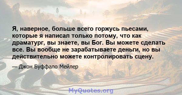 Я, наверное, больше всего горжусь пьесами, которые я написал только потому, что как драматург, вы знаете, вы Бог. Вы можете сделать все. Вы вообще не зарабатываете деньги, но вы действительно можете контролировать сцену.