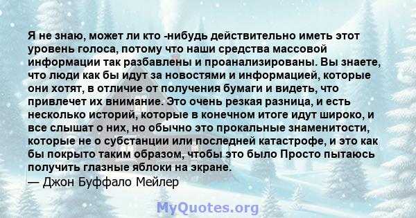 Я не знаю, может ли кто -нибудь действительно иметь этот уровень голоса, потому что наши средства массовой информации так разбавлены и проанализированы. Вы знаете, что люди как бы идут за новостями и информацией,