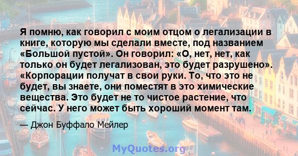 Я помню, как говорил с моим отцом о легализации в книге, которую мы сделали вместе, под названием «Большой пустой». Он говорил: «О, нет, нет, как только он будет легализован, это будет разрушено». «Корпорации получат в