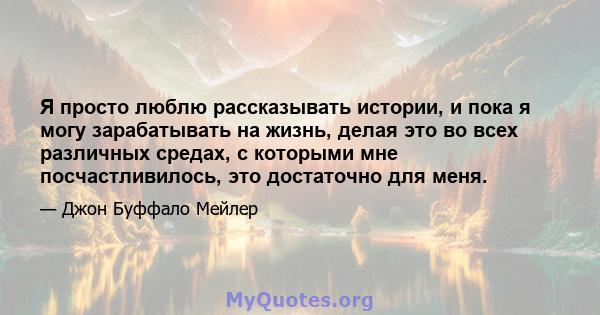 Я просто люблю рассказывать истории, и пока я могу зарабатывать на жизнь, делая это во всех различных средах, с которыми мне посчастливилось, это достаточно для меня.