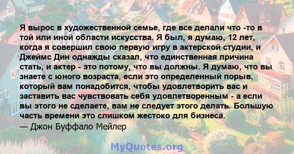 Я вырос в художественной семье, где все делали что -то в той или иной области искусства. Я был, я думаю, 12 лет, когда я совершил свою первую игру в актерской студии, и Джеймс Дин однажды сказал, что единственная