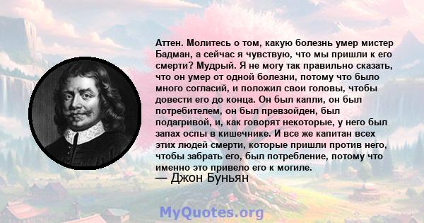 Аттен. Молитесь о том, какую болезнь умер мистер Бадман, а сейчас я чувствую, что мы пришли к его смерти? Мудрый. Я не могу так правильно сказать, что он умер от одной болезни, потому что было много согласий, и положил