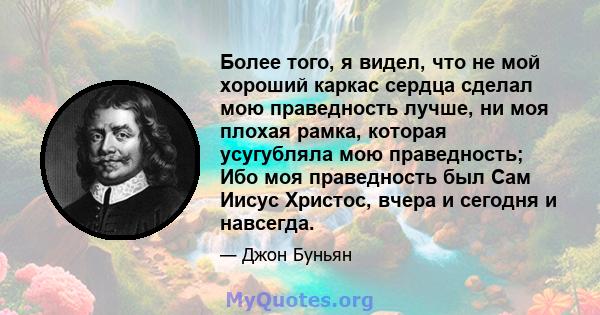 Более того, я видел, что не мой хороший каркас сердца сделал мою праведность лучше, ни моя плохая рамка, которая усугубляла мою праведность; Ибо моя праведность был Сам Иисус Христос, вчера и сегодня и навсегда.