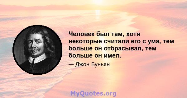 Человек был там, хотя некоторые считали его с ума, тем больше он отбрасывал, тем больше он имел.