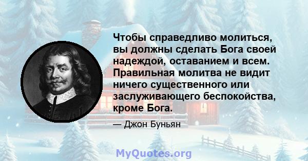 Чтобы справедливо молиться, вы должны сделать Бога своей надеждой, оставанием и всем. Правильная молитва не видит ничего существенного или заслуживающего беспокойства, кроме Бога.