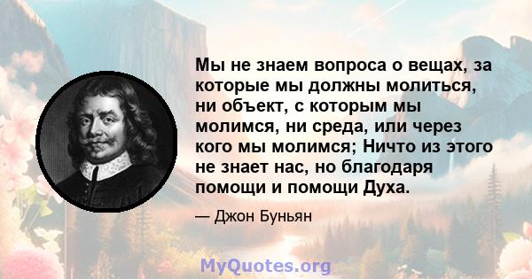 Мы не знаем вопроса о вещах, за которые мы должны молиться, ни объект, с которым мы молимся, ни среда, или через кого мы молимся; Ничто из этого не знает нас, но благодаря помощи и помощи Духа.