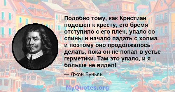 Подобно тому, как Кристиан подошел к кресту, его бремя отступило с его плеч, упало со спины и начало падать с холма, и поэтому оно продолжалось делать, пока он не попал в устье герметики. Там это упало, и я больше не