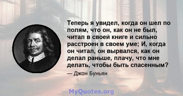 Теперь я увидел, когда он шел по полям, что он, как он не был, читал в своей книге и сильно расстроен в своем уме; И, когда он читал, он вырвался, как он делал раньше, плачу, что мне делать, чтобы быть спасенным?