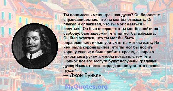 Ты понимаешь меня, грешная душа? Он боролся с справедливостью, что ты мог бы отдыхать; Он плакал и оплакивал, что ты мог смеяться и радуться; Он был предан, что ты мог бы пойти на свободу; был задержан, что ты мог бы