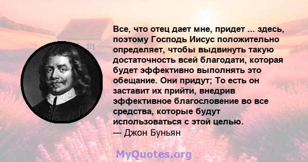 Все, что отец дает мне, придет ... здесь, поэтому Господь Иисус положительно определяет, чтобы выдвинуть такую ​​достаточность всей благодати, которая будет эффективно выполнять это обещание. Они придут; То есть он