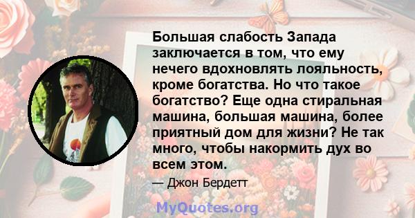 Большая слабость Запада заключается в том, что ему нечего вдохновлять лояльность, кроме богатства. Но что такое богатство? Еще одна стиральная машина, большая машина, более приятный дом для жизни? Не так много, чтобы