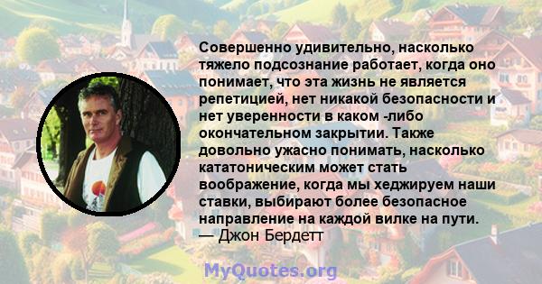 Совершенно удивительно, насколько тяжело подсознание работает, когда оно понимает, что эта жизнь не является репетицией, нет никакой безопасности и нет уверенности в каком -либо окончательном закрытии. Также довольно