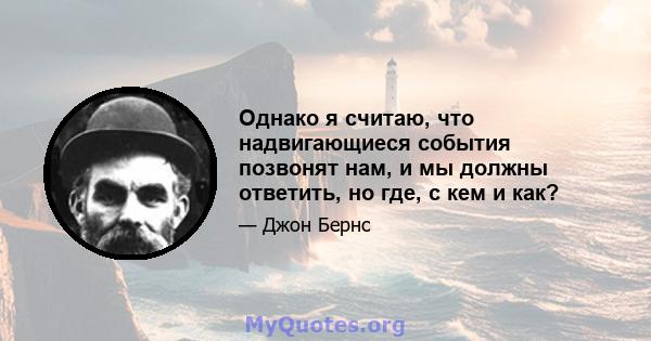 Однако я считаю, что надвигающиеся события позвонят нам, и мы должны ответить, но где, с кем и как?