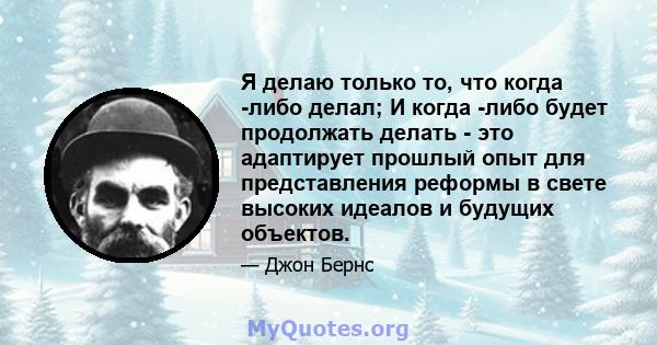 Я делаю только то, что когда -либо делал; И когда -либо будет продолжать делать - это адаптирует прошлый опыт для представления реформы в свете высоких идеалов и будущих объектов.