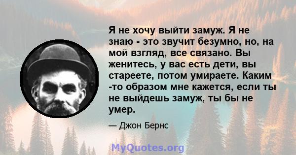 Я не хочу выйти замуж. Я не знаю - это звучит безумно, но, на мой взгляд, все связано. Вы женитесь, у вас есть дети, вы стареете, потом умираете. Каким -то образом мне кажется, если ты не выйдешь замуж, ты бы не умер.