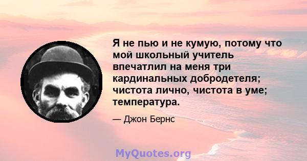 Я не пью и не кумую, потому что мой школьный учитель впечатлил на меня три кардинальных добродетеля; чистота лично, чистота в уме; температура.