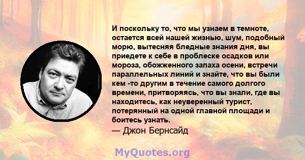 И поскольку то, что мы узнаем в темноте, остается всей нашей жизнью, шум, подобный морю, вытесняя бледные знания дня, вы приедете к себе в проблеске осадков или мороза, обожженного запаха осени, встречи параллельных