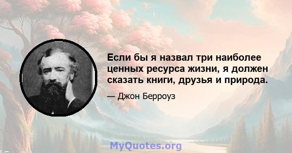 Если бы я назвал три наиболее ценных ресурса жизни, я должен сказать книги, друзья и природа.