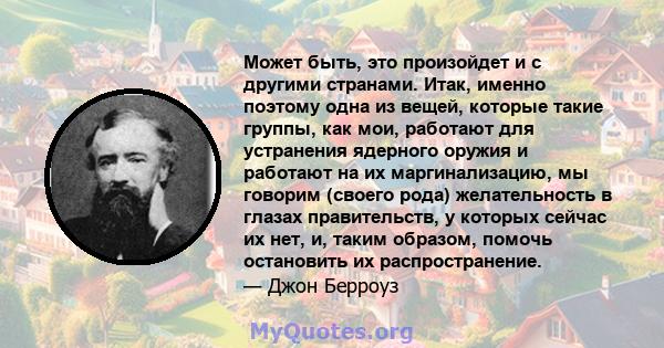 Может быть, это произойдет и с другими странами. Итак, именно поэтому одна из вещей, которые такие группы, как мои, работают для устранения ядерного оружия и работают на их маргинализацию, мы говорим (своего рода)