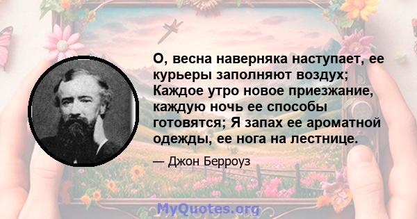 О, весна наверняка наступает, ее курьеры заполняют воздух; Каждое утро новое приезжание, каждую ночь ее способы готовятся; Я запах ее ароматной одежды, ее нога на лестнице.