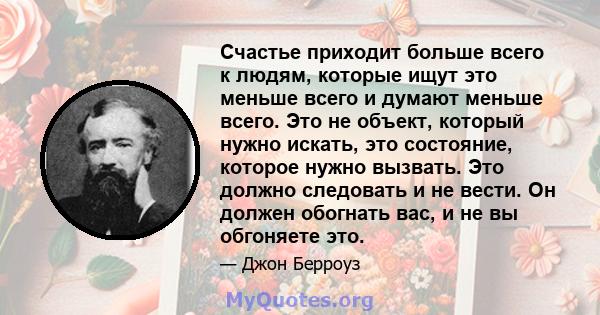 Счастье приходит больше всего к людям, которые ищут это меньше всего и думают меньше всего. Это не объект, который нужно искать, это состояние, которое нужно вызвать. Это должно следовать и не вести. Он должен обогнать