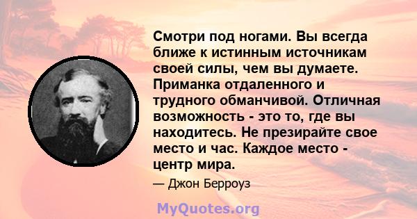 Смотри под ногами. Вы всегда ближе к истинным источникам своей силы, чем вы думаете. Приманка отдаленного и трудного обманчивой. Отличная возможность - это то, где вы находитесь. Не презирайте свое место и час. Каждое