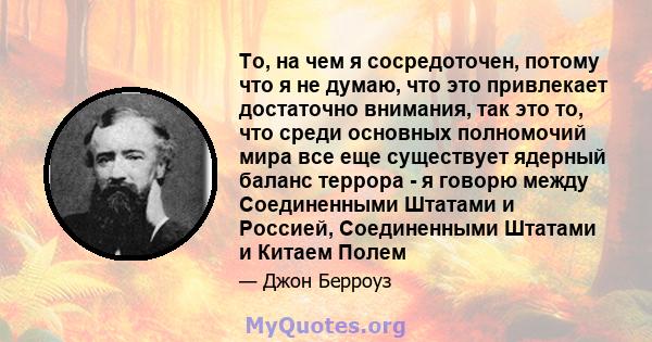 То, на чем я сосредоточен, потому что я не думаю, что это привлекает достаточно внимания, так это то, что среди основных полномочий мира все еще существует ядерный баланс террора - я говорю между Соединенными Штатами и