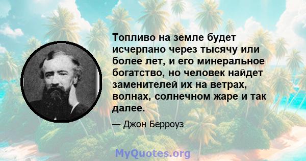 Топливо на земле будет исчерпано через тысячу или более лет, и его минеральное богатство, но человек найдет заменителей их на ветрах, волнах, солнечном жаре и так далее.