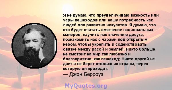 Я не думаю, что преувеличиваю важность или чары пешеходов или нашу потребность как людей для развития искусства. Я думаю, что это будет считать смягчение национальных манеров, научить нас значению досуга, познакомить