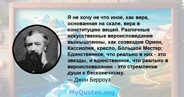 Я не хочу не что иное, как вера, основанная на скале, вера в конституцию вещей. Различные искусственные вероисповедания вымышленны, как созвездие Орион, Кассиопея, кресло, Большой Местер; Единственное, что реально в них 