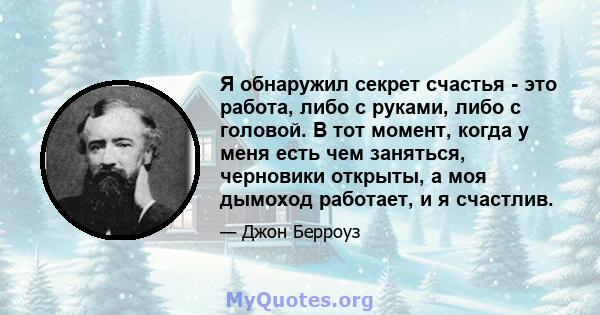 Я обнаружил секрет счастья - это работа, либо с руками, либо с головой. В тот момент, когда у меня есть чем заняться, черновики открыты, а моя дымоход работает, и я счастлив.