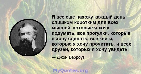 Я все еще нахожу каждый день слишком коротким для всех мыслей, которые я хочу подумать, все прогулки, которые я хочу сделать, все книги, которые я хочу прочитать, и всех друзей, которых я хочу увидеть.