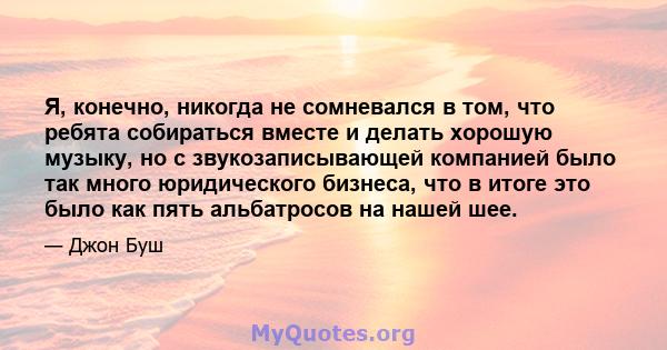 Я, конечно, никогда не сомневался в том, что ребята собираться вместе и делать хорошую музыку, но с звукозаписывающей компанией было так много юридического бизнеса, что в итоге это было как пять альбатросов на нашей шее.