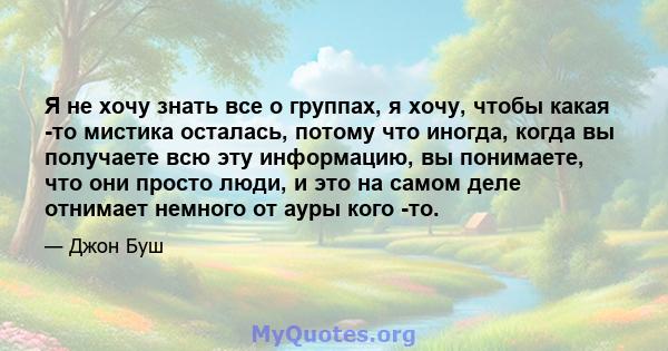 Я не хочу знать все о группах, я хочу, чтобы какая -то мистика осталась, потому что иногда, когда вы получаете всю эту информацию, вы понимаете, что они просто люди, и это на самом деле отнимает немного от ауры кого -то.