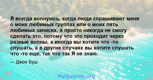 Я всегда волнуюсь, когда люди спрашивают меня о моих любимых группах или о моих пять любимых записях, я просто никогда не смогу сделать это, потому что это проходит через разные волны, а иногда вы хотите что -то