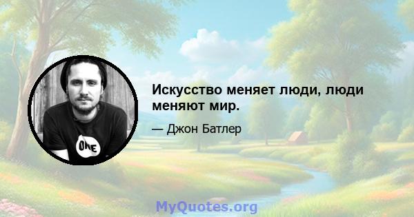 Искусство меняет люди, люди меняют мир.