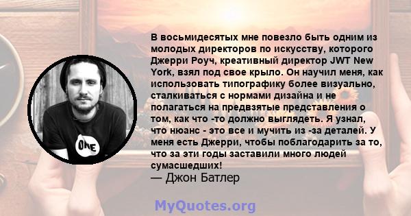 В восьмидесятых мне повезло быть одним из молодых директоров по искусству, которого Джерри Роуч, креативный директор JWT New York, взял под свое крыло. Он научил меня, как использовать типографику более визуально,