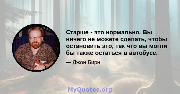 Старше - это нормально. Вы ничего не можете сделать, чтобы остановить это, так что вы могли бы также остаться в автобусе.