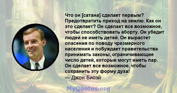 Что он [сатана] сделает первым? Предотвратить приход на землю. Как он это сделает? Он сделает все возможное, чтобы способствовать аборту. Он убедит людей не иметь детей. Он вырастет опасения по поводу чрезмерного