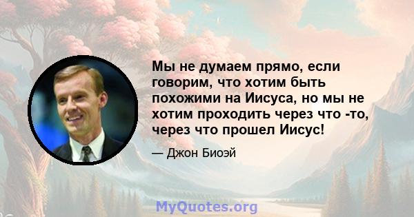 Мы не думаем прямо, если говорим, что хотим быть похожими на Иисуса, но мы не хотим проходить через что -то, через что прошел Иисус!