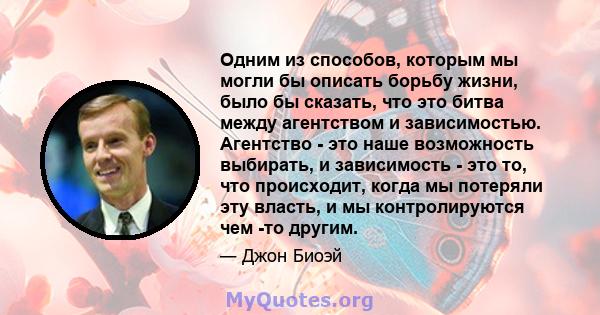 Одним из способов, которым мы могли бы описать борьбу жизни, было бы сказать, что это битва между агентством и зависимостью. Агентство - это наше возможность выбирать, и зависимость - это то, что происходит, когда мы