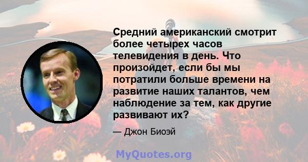 Средний американский смотрит более четырех часов телевидения в день. Что произойдет, если бы мы потратили больше времени на развитие наших талантов, чем наблюдение за тем, как другие развивают их?