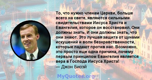 То, что нужно членам Церкви, больше всего на свете, являются сильными свидетельствами Иисуса Христа и Евангелия, которое он восстановил. Они должны знать. И они должны знать, что они знают. Это лучшая защита от цунами