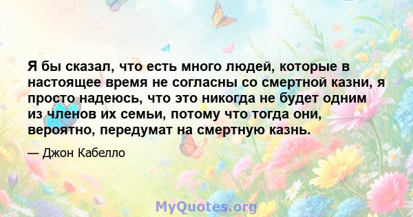 Я бы сказал, что есть много людей, которые в настоящее время не согласны со смертной казни, я просто надеюсь, что это никогда не будет одним из членов их семьи, потому что тогда они, вероятно, передумат на смертную