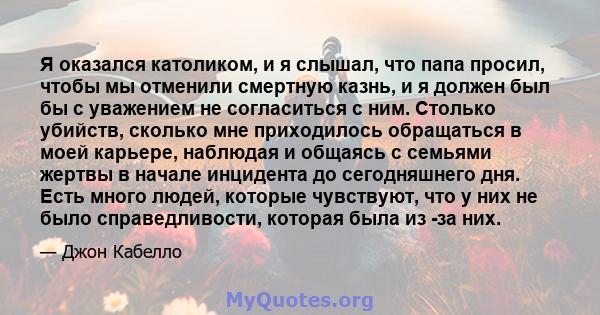 Я оказался католиком, и я слышал, что папа просил, чтобы мы отменили смертную казнь, и я должен был бы с уважением не согласиться с ним. Столько убийств, сколько мне приходилось обращаться в моей карьере, наблюдая и