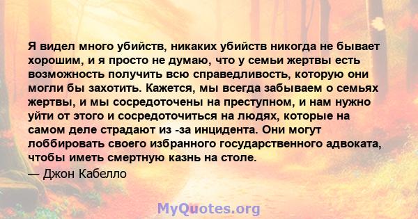 Я видел много убийств, никаких убийств никогда не бывает хорошим, и я просто не думаю, что у семьи жертвы есть возможность получить всю справедливость, которую они могли бы захотить. Кажется, мы всегда забываем о семьях 