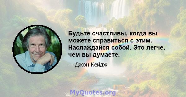 Будьте счастливы, когда вы можете справиться с этим. Наслаждайся собой. Это легче, чем вы думаете.