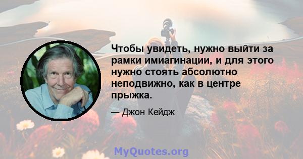 Чтобы увидеть, нужно выйти за рамки имиагинации, и для этого нужно стоять абсолютно неподвижно, как в центре прыжка.