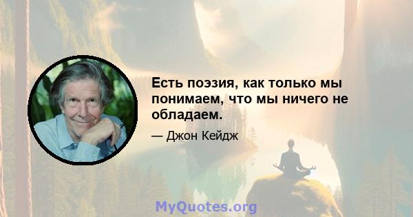 Есть поэзия, как только мы понимаем, что мы ничего не обладаем.